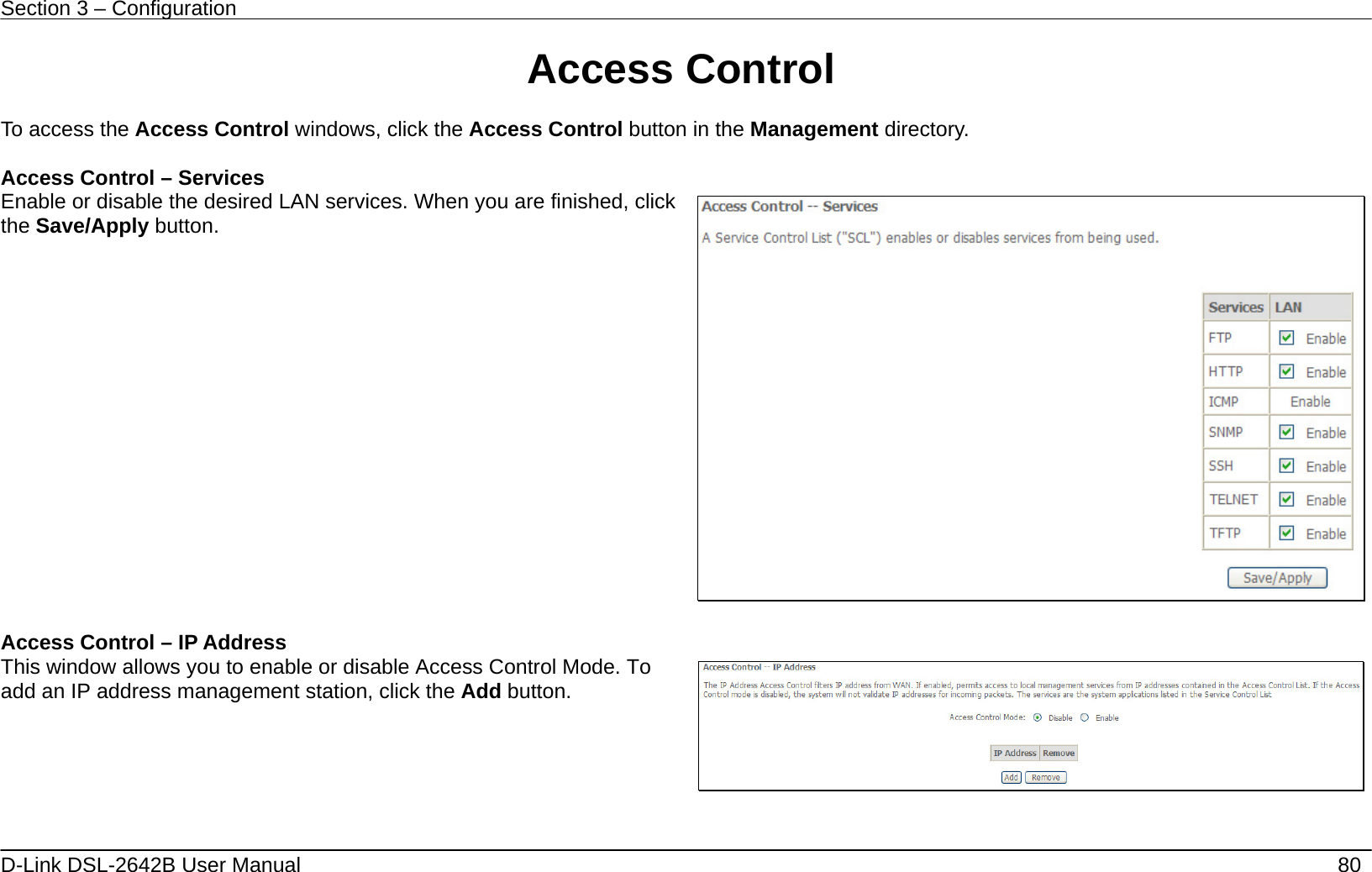 Section 3 – Configuration   D-Link DSL-2642B User Manual    80 Access Control  To access the Access Control windows, click the Access Control button in the Management directory.  Access Control – Services Enable or disable the desired LAN services. When you are finished, click the Save/Apply button.   Access Control – IP Address This window allows you to enable or disable Access Control Mode. To add an IP address management station, click the Add button.   