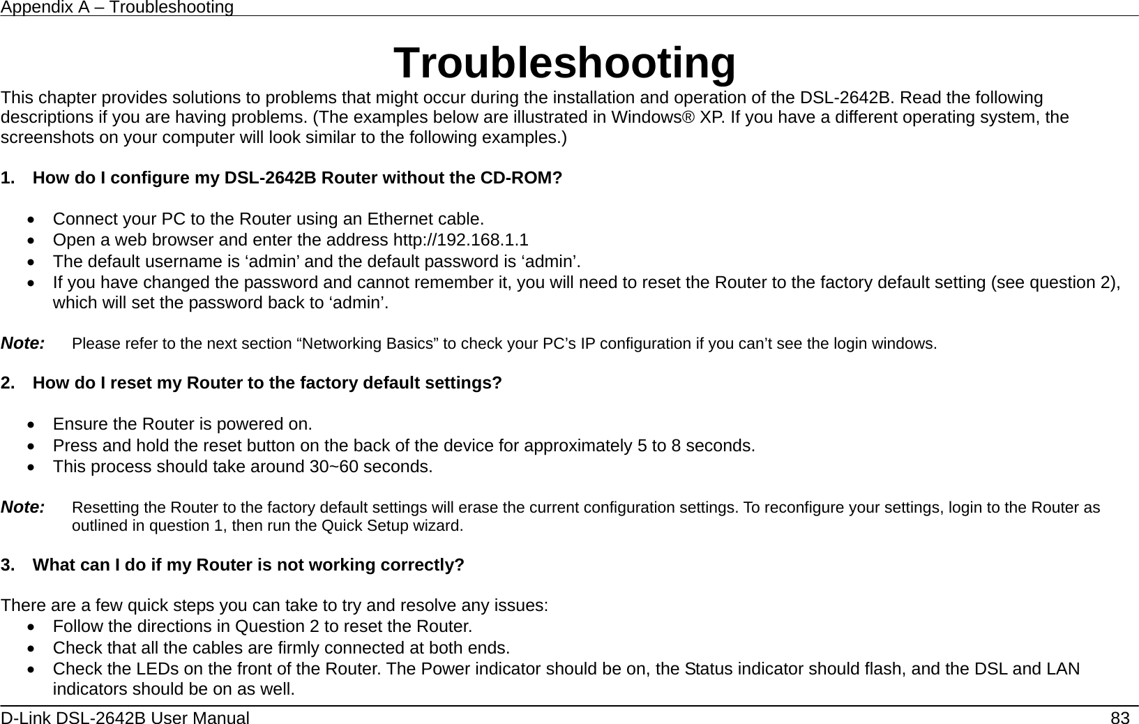 Appendix A – Troubleshooting   D-Link DSL-2642B User Manual    83 Troubleshooting This chapter provides solutions to problems that might occur during the installation and operation of the DSL-2642B. Read the following descriptions if you are having problems. (The examples below are illustrated in Windows® XP. If you have a different operating system, the screenshots on your computer will look similar to the following examples.)  1.    How do I configure my DSL-2642B Router without the CD-ROM?  •  Connect your PC to the Router using an Ethernet cable. •  Open a web browser and enter the address http://192.168.1.1 •  The default username is ‘admin’ and the default password is ‘admin’. •  If you have changed the password and cannot remember it, you will need to reset the Router to the factory default setting (see question 2), which will set the password back to ‘admin’.  Note:   Please refer to the next section “Networking Basics” to check your PC’s IP configuration if you can’t see the login windows.  2.    How do I reset my Router to the factory default settings?  •  Ensure the Router is powered on. •  Press and hold the reset button on the back of the device for approximately 5 to 8 seconds. •  This process should take around 30~60 seconds.    Note:   Resetting the Router to the factory default settings will erase the current configuration settings. To reconfigure your settings, login to the Router as outlined in question 1, then run the Quick Setup wizard.  3.    What can I do if my Router is not working correctly?  There are a few quick steps you can take to try and resolve any issues: •  Follow the directions in Question 2 to reset the Router. •  Check that all the cables are firmly connected at both ends. •  Check the LEDs on the front of the Router. The Power indicator should be on, the Status indicator should flash, and the DSL and LAN indicators should be on as well. 