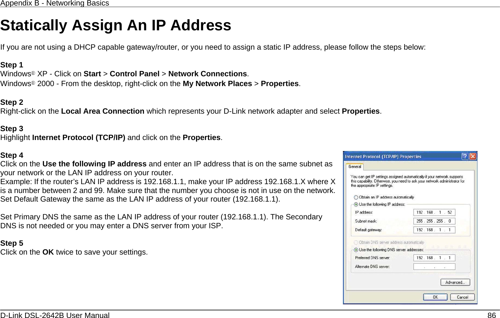 Appendix B - Networking Basics   D-Link DSL-2642B User Manual    86 Statically Assign An IP Address  If you are not using a DHCP capable gateway/router, or you need to assign a static IP address, please follow the steps below:  Step 1 Windows® XP - Click on Start &gt; Control Panel &gt; Network Connections. Windows® 2000 - From the desktop, right-click on the My Network Places &gt; Properties.  Step 2 Right-click on the Local Area Connection which represents your D-Link network adapter and select Properties.  Step 3 Highlight Internet Protocol (TCP/IP) and click on the Properties.  Step 4 Click on the Use the following IP address and enter an IP address that is on the same subnet as your network or the LAN IP address on your router. Example: If the router’s LAN IP address is 192.168.1.1, make your IP address 192.168.1.X where X is a number between 2 and 99. Make sure that the number you choose is not in use on the network. Set Default Gateway the same as the LAN IP address of your router (192.168.1.1).  Set Primary DNS the same as the LAN IP address of your router (192.168.1.1). The Secondary DNS is not needed or you may enter a DNS server from your ISP.  Step 5 Click on the OK twice to save your settings.   