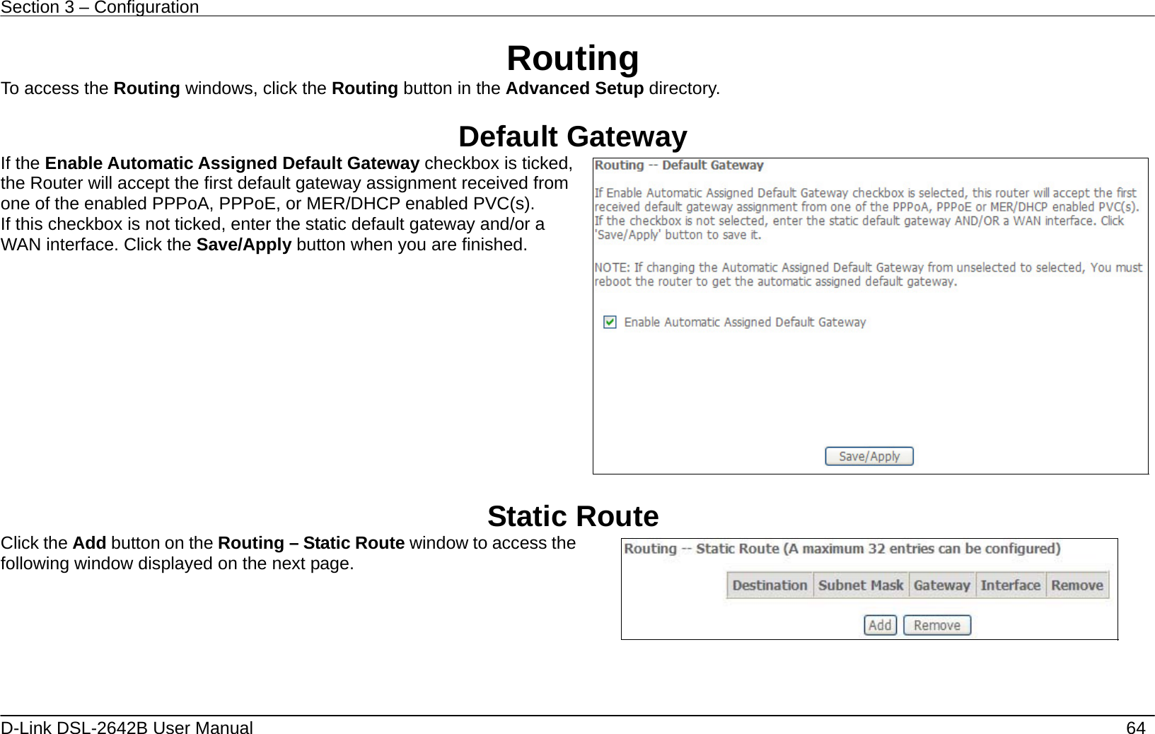 Section 3 – Configuration   D-Link DSL-2642B User Manual    64 Routing To access the Routing windows, click the Routing button in the Advanced Setup directory.  Default Gateway If the Enable Automatic Assigned Default Gateway checkbox is ticked, the Router will accept the first default gateway assignment received from one of the enabled PPPoA, PPPoE, or MER/DHCP enabled PVC(s). If this checkbox is not ticked, enter the static default gateway and/or a WAN interface. Click the Save/Apply button when you are finished.     Static Route Click the Add button on the Routing – Static Route window to access the following window displayed on the next page.     