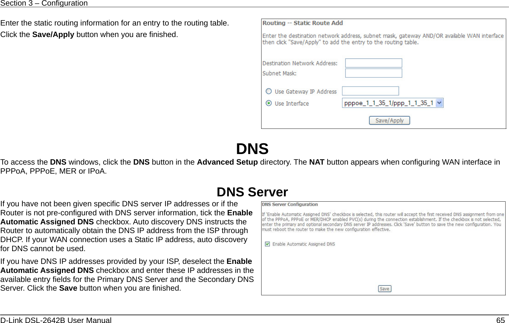Section 3 – Configuration   D-Link DSL-2642B User Manual    65 Enter the static routing information for an entry to the routing table. Click the Save/Apply button when you are finished.    DNS To access the DNS windows, click the DNS button in the Advanced Setup directory. The NAT button appears when configuring WAN interface in PPPoA, PPPoE, MER or IPoA.  DNS Server If you have not been given specific DNS server IP addresses or if the Router is not pre-configured with DNS server information, tick the Enable Automatic Assigned DNS checkbox. Auto discovery DNS instructs the Router to automatically obtain the DNS IP address from the ISP through DHCP. If your WAN connection uses a Static IP address, auto discovery for DNS cannot be used. If you have DNS IP addresses provided by your ISP, deselect the Enable Automatic Assigned DNS checkbox and enter these IP addresses in the available entry fields for the Primary DNS Server and the Secondary DNS Server. Click the Save button when you are finished.    