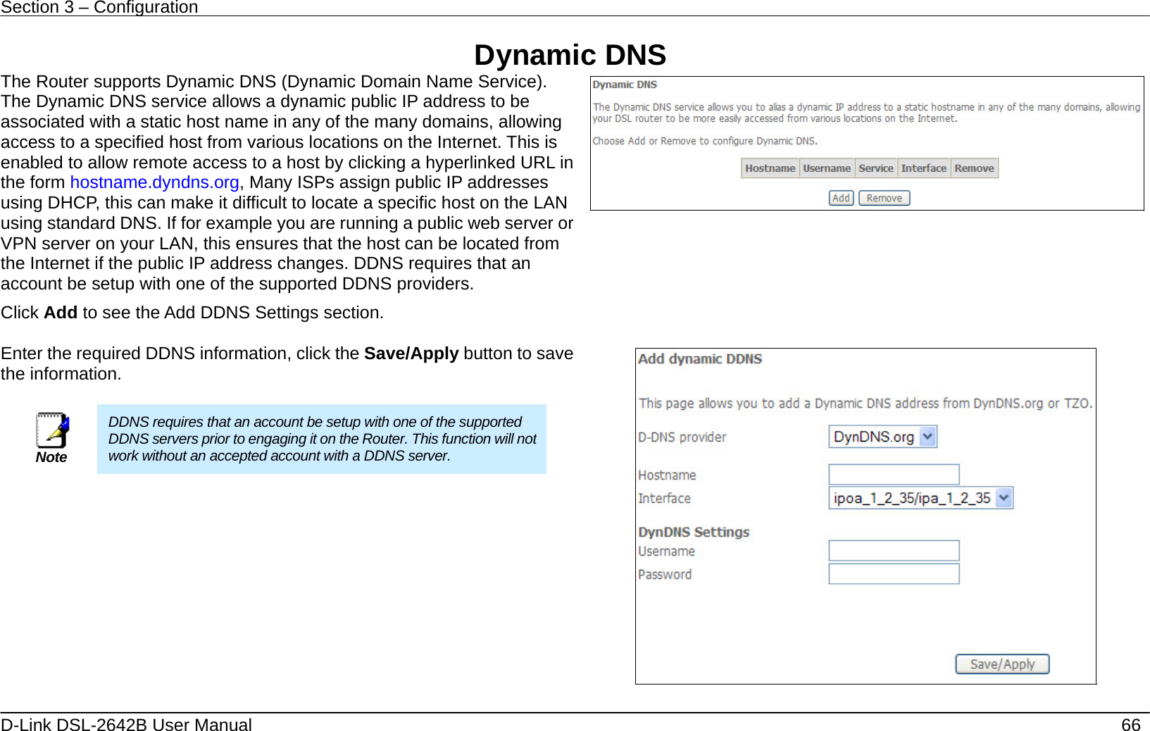 Section 3 – Configuration   D-Link DSL-2642B User Manual    66 Dynamic DNS The Router supports Dynamic DNS (Dynamic Domain Name Service). The Dynamic DNS service allows a dynamic public IP address to be associated with a static host name in any of the many domains, allowing access to a specified host from various locations on the Internet. This is enabled to allow remote access to a host by clicking a hyperlinked URL in the form hostname.dyndns.org, Many ISPs assign public IP addresses using DHCP, this can make it difficult to locate a specific host on the LAN using standard DNS. If for example you are running a public web server or VPN server on your LAN, this ensures that the host can be located from the Internet if the public IP address changes. DDNS requires that an account be setup with one of the supported DDNS providers. Click Add to see the Add DDNS Settings section.       Enter the required DDNS information, click the Save/Apply button to save the information.   Note DDNS requires that an account be setup with one of the supported DDNS servers prior to engaging it on the Router. This function will not work without an accepted account with a DDNS server.    