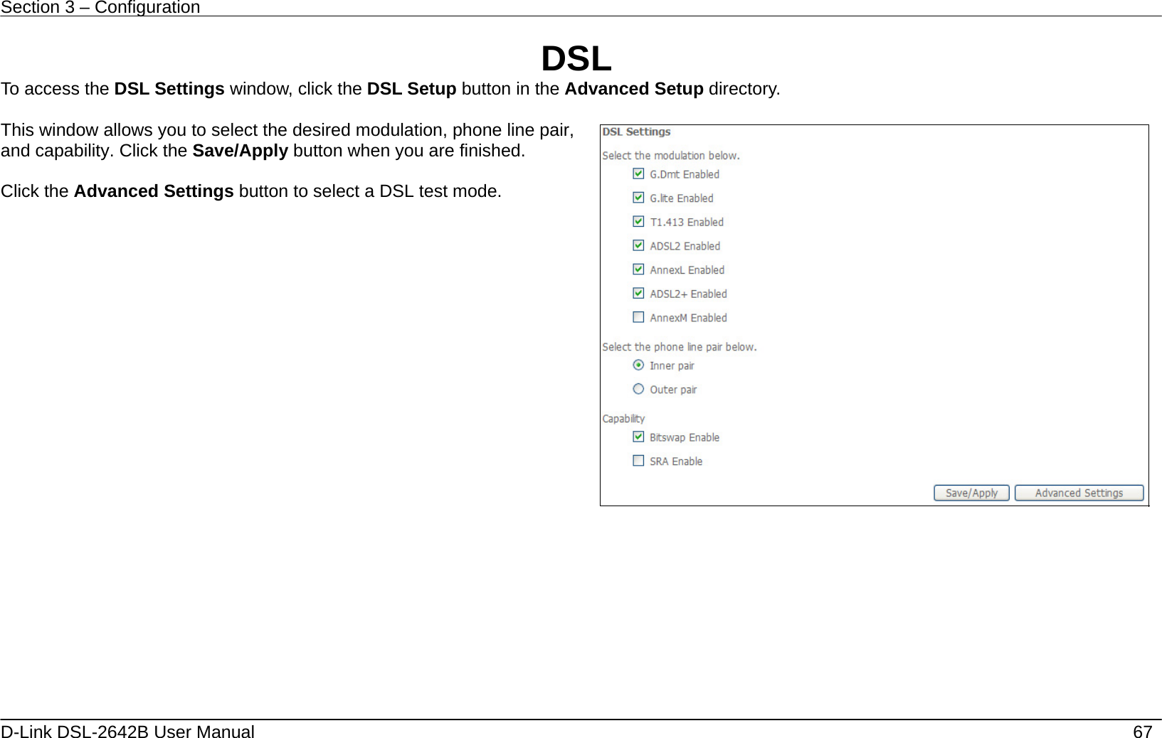 Section 3 – Configuration   D-Link DSL-2642B User Manual    67 DSL To access the DSL Settings window, click the DSL Setup button in the Advanced Setup directory.  This window allows you to select the desired modulation, phone line pair, and capability. Click the Save/Apply button when you are finished.  Click the Advanced Settings button to select a DSL test mode.       