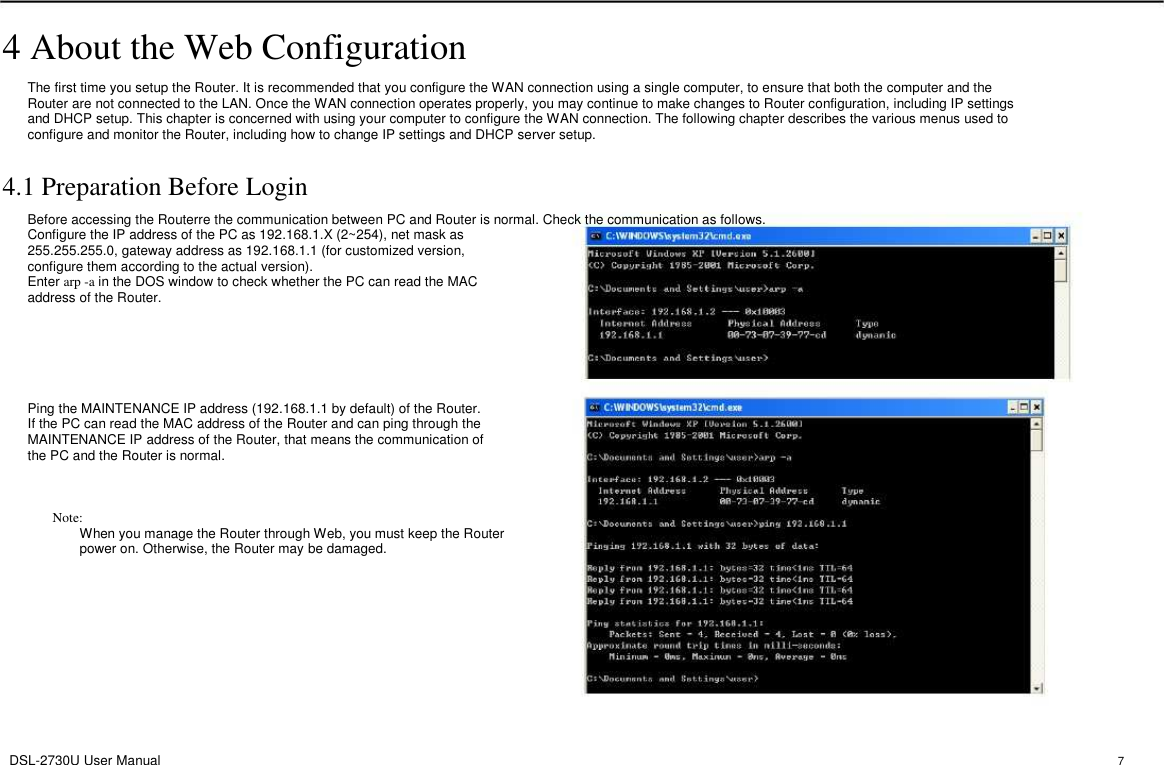 4 About the Web Configuration The first time you setup the Router. It is recommended that you configure the WAN connection using a single computer, to ensure that both the computer and the Router are not connected to the LAN. Once the WAN connection operates properly, you may continue to make changes to Router configuration, including IP settings and DHCP setup. This chapter is concerned with using your computer to configure the WAN connection. The following chapter describes the various menus used to configure and monitor the Router, including how to change IP settings and DHCP server setup. 4.1 Preparation Before Login Before accessing the Routerre the communication between PC and Router is normal. Check the communication as follows. Configure the IP address of the PC as 192.168.1.X (2~254), net mask as 255.255.255.0, gateway address as 192.168.1.1 (for customized version, configure them according to the actual version). Enter arp -a in the DOS window to check whether the PC can read the MAC address of the Router. Ping the MAINTENANCE IP address (192.168.1.1 by default) of the Router. If the PC can read the MAC address of the Router and can ping through the MAINTENANCE IP address of the Router, that means the communication of the PC and the Router is normal. Note:     When you manage the Router through Web, you must keep the Router         power on. Otherwise, the Router may be damaged. DSL-2730U User Manual 7 