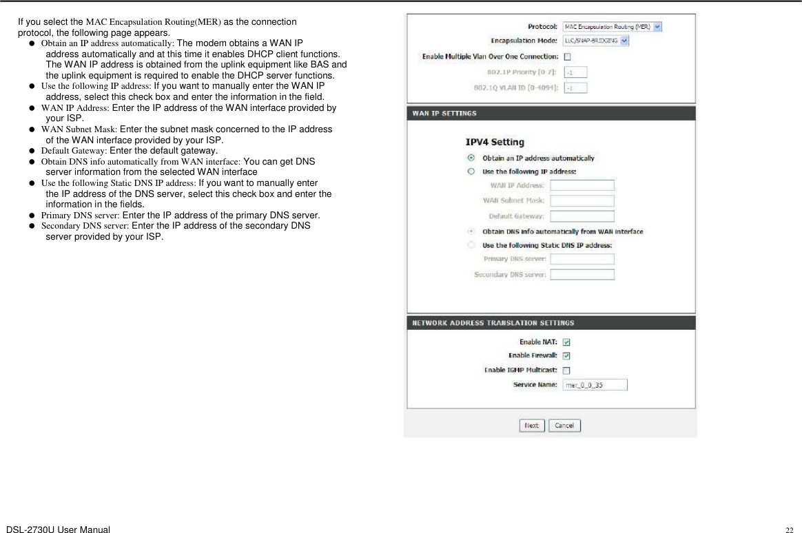 If you select the MAC Encapsulation Routing(MER) as the connection protocol, the following page appears.      Obtain an IP address automatically: The modem obtains a WAN IP             address automatically and at this time it enables DHCP client functions.             The WAN IP address is obtained from the uplink equipment like BAS and             the uplink equipment is required to enable the DHCP server functions.      Use the following IP address: If you want to manually enter the WAN IP             address, select this check box and enter the information in the field.      WAN IP Address: Enter the IP address of the WAN interface provided by             your ISP.      WAN Subnet Mask: Enter the subnet mask concerned to the IP address             of the WAN interface provided by your ISP.      Default Gateway: Enter the default gateway.      Obtain DNS info automatically from WAN interface: You can get DNS             server information from the selected WAN interface      Use the following Static DNS IP address: If you want to manually enter             the IP address of the DNS server, select this check box and enter the             information in the fields.      Primary DNS server: Enter the IP address of the primary DNS server.      Secondary DNS server: Enter the IP address of the secondary DNS             server provided by your ISP. DSL-2730U User Manual 22 