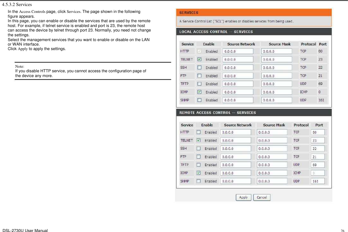 4.5.3.2 Services In the Access Controls page, click Services. The page shown in the following figure appears. In this page, you can enable or disable the services that are used by the remote host. For example, if telnet service is enabled and port is 23, the remote host can access the device by telnet through port 23. Normally, you need not change the settings. Select the management services that you want to enable or disable on the LAN or WAN interface. Click Apply to apply the settings. Note: If you disable HTTP service, you cannot access the configuration page of the device any more. DSL-2730U User Manual 76 