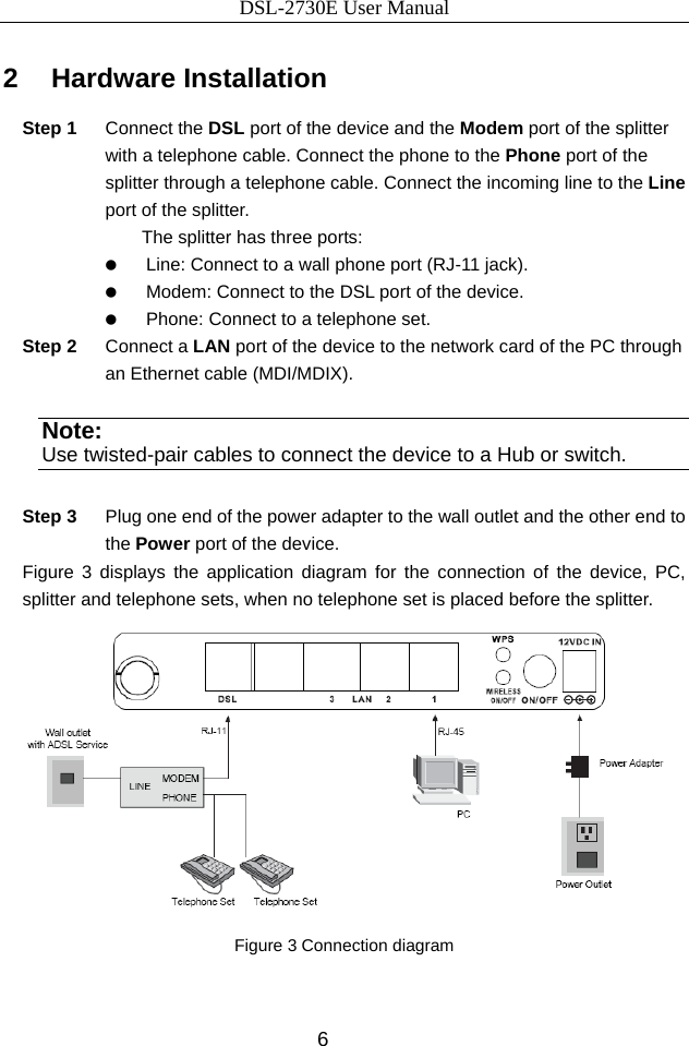 DSL-2730E User Manual 6 2   Hardware Installation Step 1  Connect the DSL port of the device and the Modem port of the splitter with a telephone cable. Connect the phone to the Phone port of the splitter through a telephone cable. Connect the incoming line to the Line port of the splitter. The splitter has three ports:   Line: Connect to a wall phone port (RJ-11 jack).   Modem: Connect to the DSL port of the device.   Phone: Connect to a telephone set. Step 2  Connect a LAN port of the device to the network card of the PC through an Ethernet cable (MDI/MDIX). Note: Use twisted-pair cables to connect the device to a Hub or switch. Step 3  Plug one end of the power adapter to the wall outlet and the other end to the Power port of the device. Figure 3 displays the application diagram for the connection of the device, PC, splitter and telephone sets, when no telephone set is placed before the splitter.  Figure 3 Connection diagram   