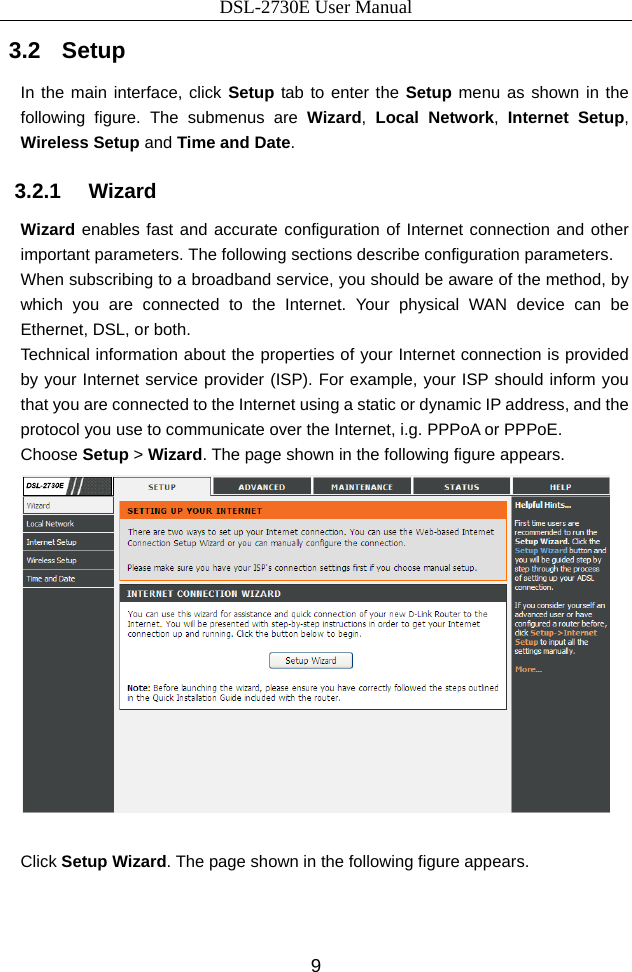 DSL-2730E User Manual 9 3.2   Setup In the main interface, click Setup tab to enter the Setup menu as shown in the following figure. The submenus are Wizard,  Local Network, Internet Setup, Wireless Setup and Time and Date. 3.2.1   Wizard Wizard enables fast and accurate configuration of Internet connection and other important parameters. The following sections describe configuration parameters. When subscribing to a broadband service, you should be aware of the method, by which you are connected to the Internet. Your physical WAN device can be Ethernet, DSL, or both. Technical information about the properties of your Internet connection is provided by your Internet service provider (ISP). For example, your ISP should inform you that you are connected to the Internet using a static or dynamic IP address, and the protocol you use to communicate over the Internet, i.g. PPPoA or PPPoE. Choose Setup &gt; Wizard. The page shown in the following figure appears.   Click Setup Wizard. The page shown in the following figure appears. 