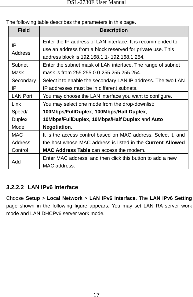 DSL-2730E User Manual 17  The following table describes the parameters in this page. Field  Description IP Address Enter the IP address of LAN interface. It is recommended to use an address from a block reserved for private use. This address block is 192.168.1.1- 192.168.1.254. Subnet Mask Enter the subnet mask of LAN interface. The range of subnet mask is from 255.255.0.0-255.255.255.254. Secondary IP Select it to enable the secondary LAN IP address. The two LAN IP addresses must be in different subnets. LAN Port  You may choose the LAN interface you want to configure. Link Speed/ Duplex Mode You may select one mode from the drop-downlist: 100Mbps/FullDuplex, 100Mbps/Half Duplex, 10Mbps/FullDuplex, 10Mbps/Half Duplex and Auto Negotiation. MAC Address Control It is the access control based on MAC address. Select it, and the host whose MAC address is listed in the Current Allowed MAC Address Table can access the modem. Add  Enter MAC address, and then click this button to add a new MAC address.  3.2.2.2  LAN IPv6 Interface Choose Setup &gt; Local Network &gt; LAN IPv6 Interface. The LAN IPv6 Setting page shown in the following figure appears. You may set LAN RA server work mode and LAN DHCPv6 server work mode. 