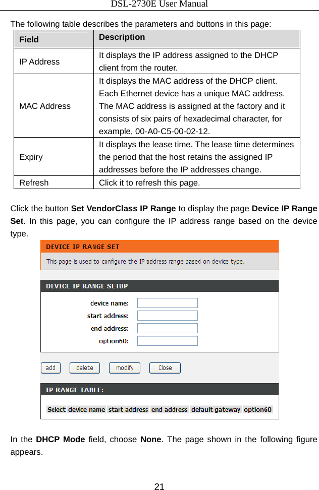 DSL-2730E User Manual 21 The following table describes the parameters and buttons in this page: Field  Description IP Address  It displays the IP address assigned to the DHCP client from the router. MAC Address It displays the MAC address of the DHCP client. Each Ethernet device has a unique MAC address. The MAC address is assigned at the factory and it consists of six pairs of hexadecimal character, for example, 00-A0-C5-00-02-12. Expiry It displays the lease time. The lease time determines the period that the host retains the assigned IP addresses before the IP addresses change. Refresh  Click it to refresh this page.  Click the button Set VendorClass IP Range to display the page Device IP Range Set. In this page, you can configure the IP address range based on the device type.   In the DHCP Mode field, choose None. The page shown in the following figure appears. 