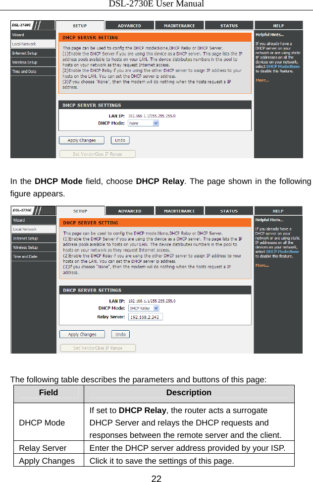 DSL-2730E User Manual 22   In the DHCP Mode field, choose DHCP Relay. The page shown in the following figure appears.   The following table describes the parameters and buttons of this page: Field  Description DHCP Mode If set to DHCP Relay, the router acts a surrogate DHCP Server and relays the DHCP requests and responses between the remote server and the client. Relay Server  Enter the DHCP server address provided by your ISP. Apply Changes  Click it to save the settings of this page. 