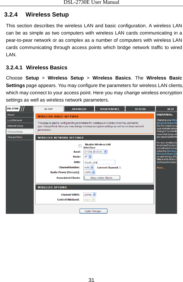DSL-2730E User Manual 31 3.2.4   Wireless Setup This section describes the wireless LAN and basic configuration. A wireless LAN can be as simple as two computers with wireless LAN cards communicating in a pear-to-pear network or as complex as a number of computers with wireless LAN cards communicating through access points which bridge network traffic to wired LAN. 3.2.4.1 Wireless Basics Choose Setup &gt; Wireless Setup &gt;  Wireless Basics. The Wireless Basic Settings page appears. You may configure the parameters for wireless LAN clients, which may connect to your access point. Here you may change wireless encryption settings as well as wireless network parameters.   