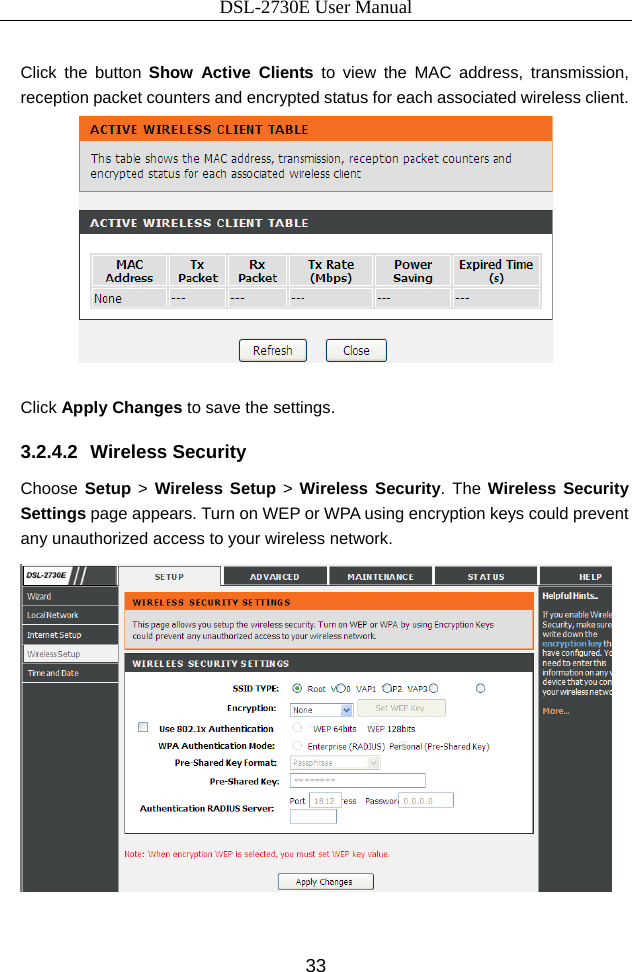 DSL-2730E User Manual 33  Click the button Show Active Clients to view the MAC address, transmission, reception packet counters and encrypted status for each associated wireless client.   Click Apply Changes to save the settings. 3.2.4.2 Wireless Security Choose Setup &gt; Wireless Setup &gt; Wireless Security. The Wireless Security Settings page appears. Turn on WEP or WPA using encryption keys could prevent any unauthorized access to your wireless network.   