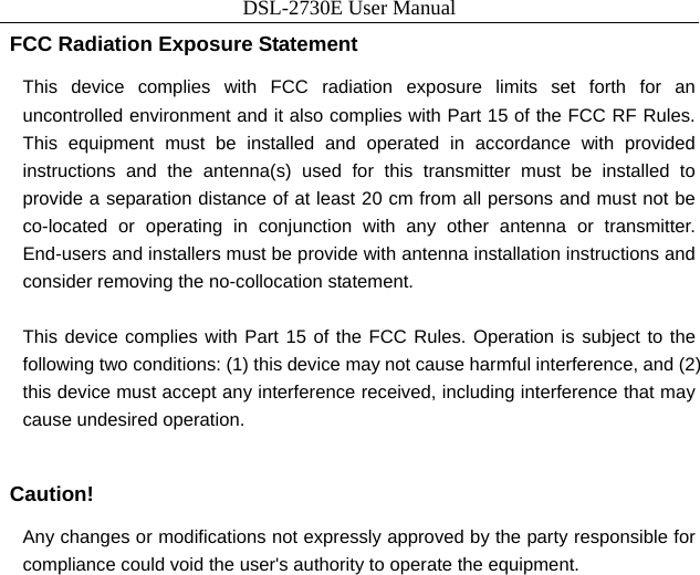 DSL-2730E User Manual  FCC Radiation Exposure Statement This device complies with FCC radiation exposure limits set forth for an uncontrolled environment and it also complies with Part 15 of the FCC RF Rules. This equipment must be installed and operated in accordance with provided instructions and the antenna(s) used for this transmitter must be installed to provide a separation distance of at least 20 cm from all persons and must not be co-located or operating in conjunction with any other antenna or transmitter. End-users and installers must be provide with antenna installation instructions and consider removing the no-collocation statement.    This device complies with Part 15 of the FCC Rules. Operation is subject to the following two conditions: (1) this device may not cause harmful interference, and (2) this device must accept any interference received, including interference that may cause undesired operation.  Caution! Any changes or modifications not expressly approved by the party responsible for compliance could void the user&apos;s authority to operate the equipment.  