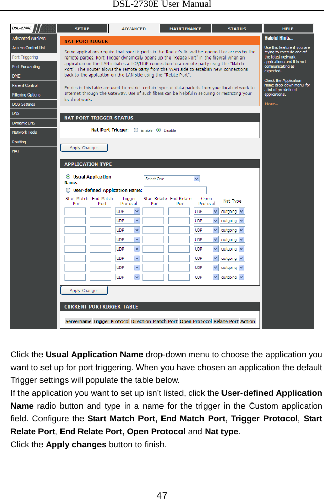 DSL-2730E User Manual 47   Click the Usual Application Name drop-down menu to choose the application you want to set up for port triggering. When you have chosen an application the default Trigger settings will populate the table below. If the application you want to set up isn’t listed, click the User-defined Application Name radio button and type in a name for the trigger in the Custom application field. Configure the Start Match Port, End Match Port, Trigger Protocol, Start Relate Port, End Relate Port, Open Protocol and Nat type. Click the Apply changes button to finish.  