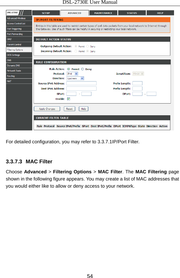 DSL-2730E User Manual 54   For detailed configuration, you may refer to 3.3.7.1IP/Port Filter.  3.3.7.3 MAC Filter Choose Advanced &gt; Filtering Options &gt; MAC Filter. The MAC Filtering page shown in the following figure appears. You may create a list of MAC addresses that you would either like to allow or deny access to your network. 