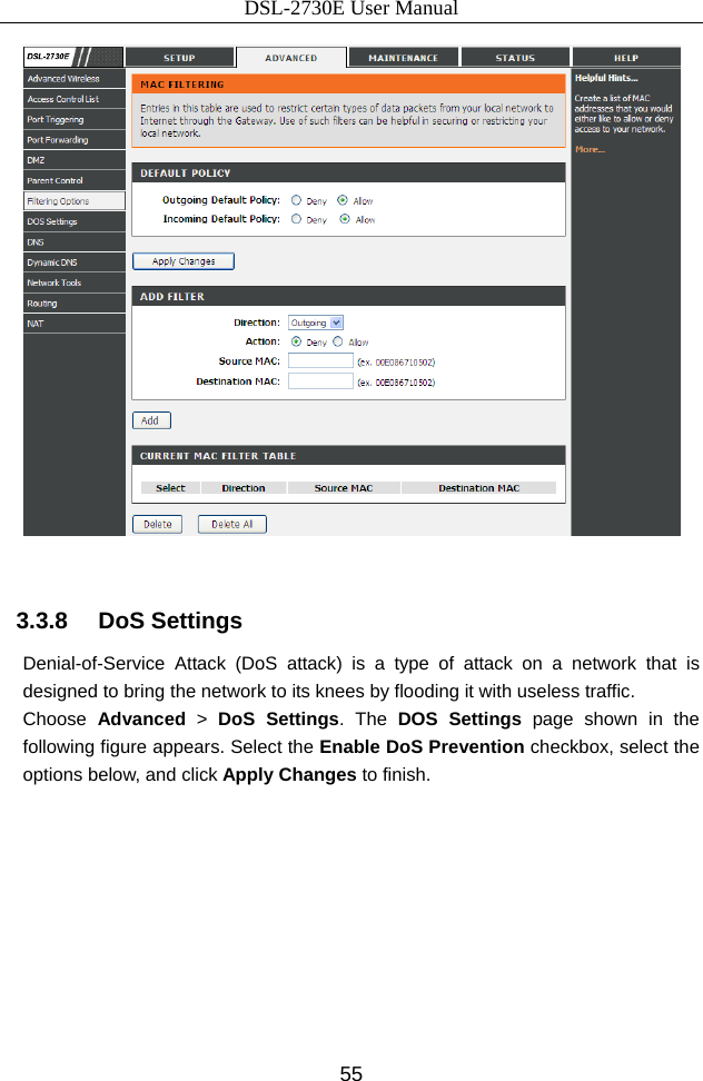 DSL-2730E User Manual 55   3.3.8   DoS Settings Denial-of-Service Attack (DoS attack) is a type of attack on a network that is designed to bring the network to its knees by flooding it with useless traffic. Choose  Advanced &gt; DoS Settings. The DOS Settings page shown in the following figure appears. Select the Enable DoS Prevention checkbox, select the options below, and click Apply Changes to finish. 
