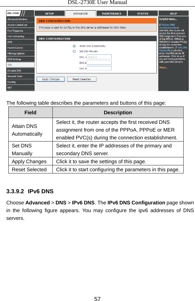 DSL-2730E User Manual 57   The following table describes the parameters and buttons of this page: Field  Description Attain DNS Automatically Select it, the router accepts the first received DNS assignment from one of the PPPoA, PPPoE or MER enabled PVC(s) during the connection establishment. Set DNS Manually Select it, enter the IP addresses of the primary and secondary DNS server. Apply Changes  Click it to save the settings of this page. Reset Selected  Click it to start configuring the parameters in this page.  3.3.9.2 IPv6 DNS Choose Advanced &gt; DNS &gt; IPv6 DNS. The IPv6 DNS Configuration page shown in the following figure appears. You may configure the ipv6 addresses of DNS servers. 