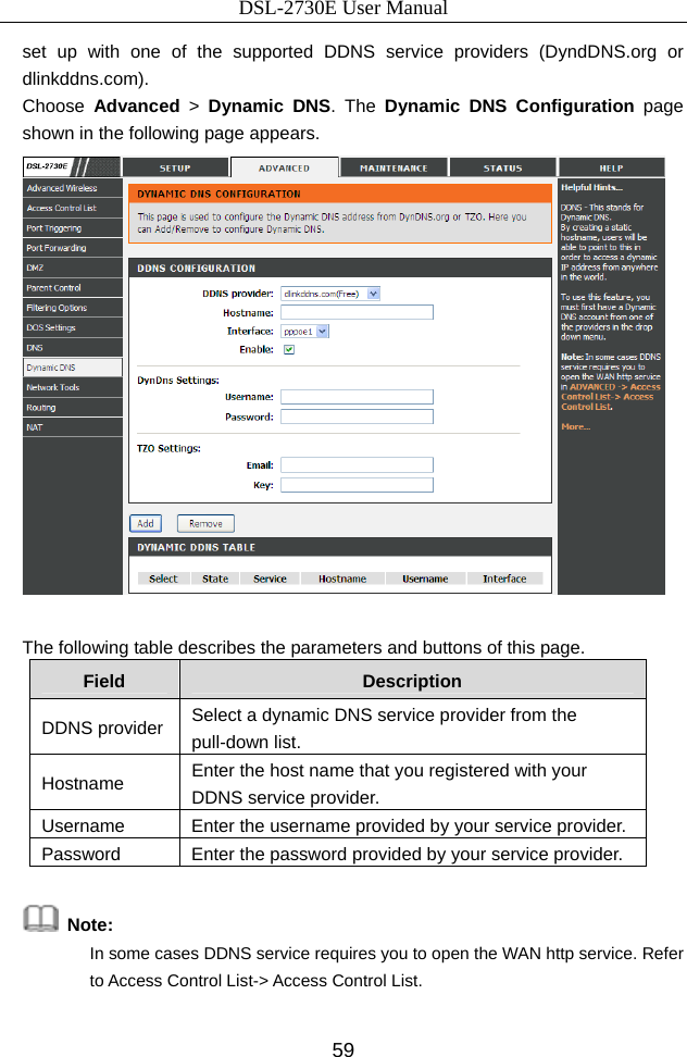 DSL-2730E User Manual 59 set up with one of the supported DDNS service providers (DyndDNS.org or dlinkddns.com). Choose  Advanced &gt; Dynamic DNS. The Dynamic DNS Configuration  page shown in the following page appears.   The following table describes the parameters and buttons of this page. Field  Description DDNS provider  Select a dynamic DNS service provider from the pull-down list. Hostname  Enter the host name that you registered with your DDNS service provider. Username  Enter the username provided by your service provider. Password  Enter the password provided by your service provider.     Note:  In some cases DDNS service requires you to open the WAN http service. Refer to Access Control List-&gt; Access Control List. 
