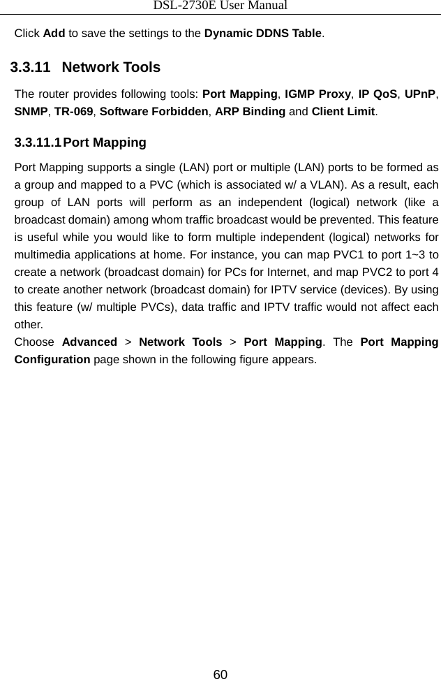 DSL-2730E User Manual 60 Click Add to save the settings to the Dynamic DDNS Table. 3.3.11   Network Tools The router provides following tools: Port Mapping, IGMP Proxy, IP QoS, UPnP, SNMP, TR-069, Software Forbidden, ARP Binding and Client Limit.  3.3.11.1 Port  Mapping Port Mapping supports a single (LAN) port or multiple (LAN) ports to be formed as a group and mapped to a PVC (which is associated w/ a VLAN). As a result, each group of LAN ports will perform as an independent (logical) network (like a broadcast domain) among whom traffic broadcast would be prevented. This feature is useful while you would like to form multiple independent (logical) networks for multimedia applications at home. For instance, you can map PVC1 to port 1~3 to create a network (broadcast domain) for PCs for Internet, and map PVC2 to port 4 to create another network (broadcast domain) for IPTV service (devices). By using this feature (w/ multiple PVCs), data traffic and IPTV traffic would not affect each other.  Choose  Advanced  &gt;  Network Tools &gt;  Port Mapping. The  Port Mapping Configuration page shown in the following figure appears.   