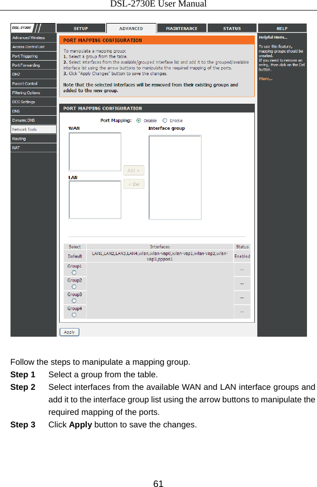 DSL-2730E User Manual 61   Follow the steps to manipulate a mapping group. Step 1  Select a group from the table. Step 2  Select interfaces from the available WAN and LAN interface groups and add it to the interface group list using the arrow buttons to manipulate the required mapping of the ports. Step 3  Click Apply button to save the changes.    