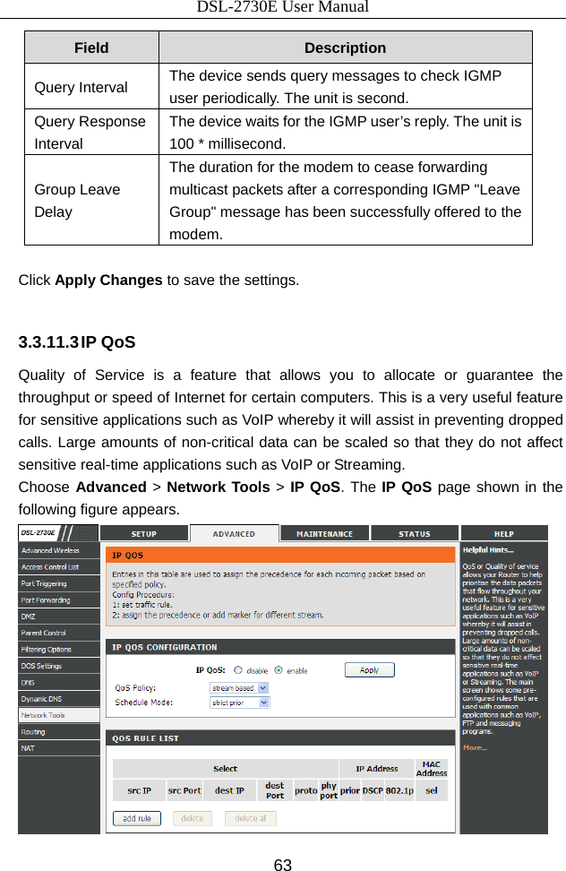 DSL-2730E User Manual 63 Field  Description Query Interval  The device sends query messages to check IGMP user periodically. The unit is second. Query Response Interval The device waits for the IGMP user’s reply. The unit is 100 * millisecond. Group Leave Delay The duration for the modem to cease forwarding multicast packets after a corresponding IGMP &quot;Leave Group&quot; message has been successfully offered to the modem.  Click Apply Changes to save the settings.  3.3.11.3 IP QoS Quality of Service is a feature that allows you to allocate or guarantee the throughput or speed of Internet for certain computers. This is a very useful feature for sensitive applications such as VoIP whereby it will assist in preventing dropped calls. Large amounts of non-critical data can be scaled so that they do not affect sensitive real-time applications such as VoIP or Streaming. Choose Advanced &gt; Network Tools &gt; IP QoS. The IP QoS page shown in the following figure appears.  