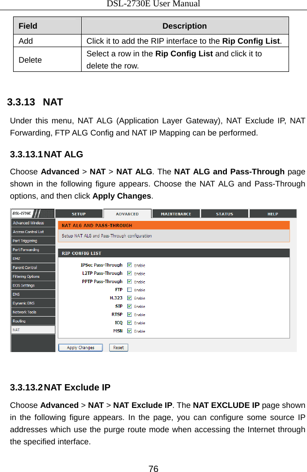 DSL-2730E User Manual 76 Field  Description Add  Click it to add the RIP interface to the Rip Config List. Delete  Select a row in the Rip Config List and click it to delete the row.  3.3.13   NAT Under this menu, NAT ALG (Application Layer Gateway), NAT Exclude IP, NAT Forwarding, FTP ALG Config and NAT IP Mapping can be performed. 3.3.13.1 NAT ALG Choose Advanced &gt; NAT &gt; NAT ALG. The NAT ALG and Pass-Through page shown in the following figure appears. Choose the NAT ALG and Pass-Through options, and then click Apply Changes.   3.3.13.2 NAT Exclude IP Choose Advanced &gt; NAT &gt; NAT Exclude IP. The NAT EXCLUDE IP page shown in the following figure appears. In the page, you can configure some source IP addresses which use the purge route mode when accessing the Internet through the specified interface. 