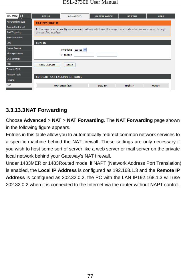 DSL-2730E User Manual 77   3.3.13.3 NAT Forwarding Choose Advanced &gt; NAT &gt; NAT Forwarding. The NAT Forwarding page shown in the following figure appears.   Entries in this table allow you to automatically redirect common network services to a specific machine behind the NAT firewall. These settings are only necessary if you wish to host some sort of server like a web server or mail server on the private local network behind your Gateway&apos;s NAT firewall.   Under 1483MER or 1483Routed mode, if NAPT (Network Address Port Translation) is enabled, the Local IP Address is configured as 192.168.1.3 and the Remote IP Address is configured as 202.32.0.2, the PC with the LAN IP192.168.1.3 will use 202.32.0.2 when it is connected to the Internet via the router without NAPT control. 