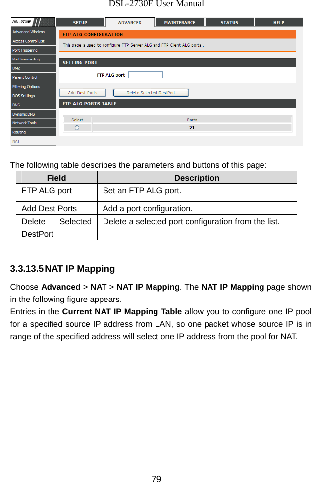 DSL-2730E User Manual 79   The following table describes the parameters and buttons of this page: Field  Description FTP ALG port  Set an FTP ALG port. Add Dest Ports  Add a port configuration. Delete Selected DestPort Delete a selected port configuration from the list.  3.3.13.5 NAT IP Mapping Choose Advanced &gt; NAT &gt; NAT IP Mapping. The NAT IP Mapping page shown in the following figure appears. Entries in the Current NAT IP Mapping Table allow you to configure one IP pool for a specified source IP address from LAN, so one packet whose source IP is in range of the specified address will select one IP address from the pool for NAT. 