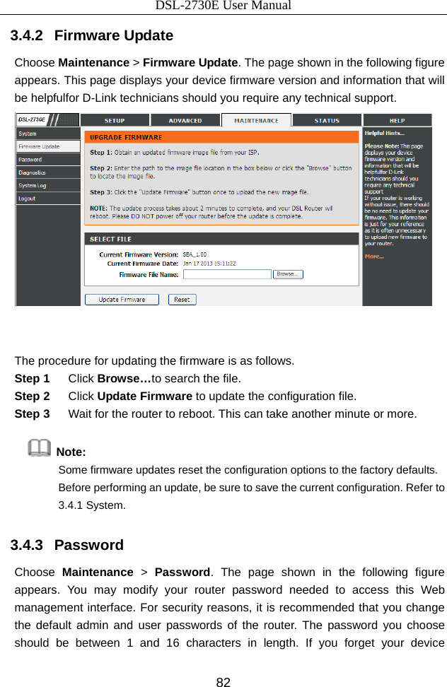 DSL-2730E User Manual 82 3.4.2   Firmware Update Choose Maintenance &gt; Firmware Update. The page shown in the following figure appears. This page displays your device firmware version and information that will be helpfulfor D-Link technicians should you require any technical support.   The procedure for updating the firmware is as follows. Step 1  Click Browse…to search the file. Step 2  Click Update Firmware to update the configuration file. Step 3  Wait for the router to reboot. This can take another minute or more.  Note:  Some firmware updates reset the configuration options to the factory defaults. Before performing an update, be sure to save the current configuration. Refer to 3.4.1 System. 3.4.3   Password Choose  Maintenance &gt; Password. The page shown in the following figure appears. You may modify your router password needed to access this Web management interface. For security reasons, it is recommended that you change the default admin and user passwords of the router. The password you choose should be between 1 and 16 characters in length. If you forget your device 