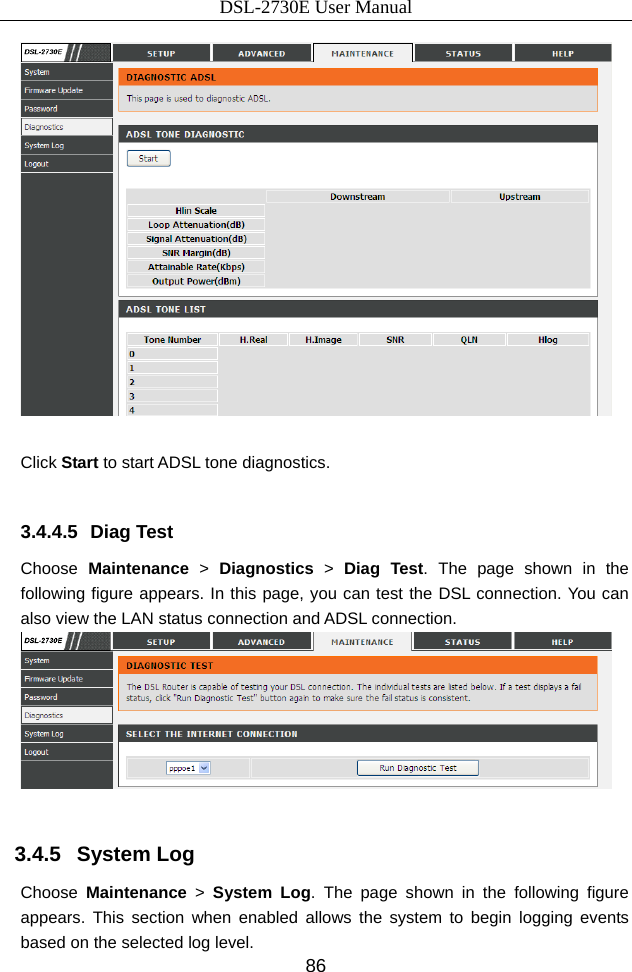 DSL-2730E User Manual 86   Click Start to start ADSL tone diagnostics.  3.4.4.5 Diag Test Choose  Maintenance &gt; Diagnostics &gt; Diag Test. The page shown in the following figure appears. In this page, you can test the DSL connection. You can also view the LAN status connection and ADSL connection.   3.4.5   System Log Choose  Maintenance &gt; System Log. The page shown in the following figure appears. This section when enabled allows the system to begin logging events based on the selected log level.   