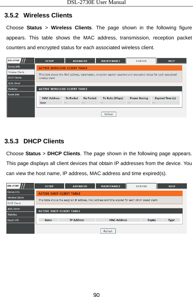 DSL-2730E User Manual 90 3.5.2   Wireless Clients Choose  Status &gt; Wireless Clients. The page shown in the following figure appears. This table shows the MAC address, transmission, reception packet counters and encrypted status for each associated wireless client.   3.5.3   DHCP Clients Choose Status &gt; DHCP Clients. The page shown in the following page appears. This page displays all client devices that obtain IP addresses from the device. You can view the host name, IP address, MAC address and time expired(s).        