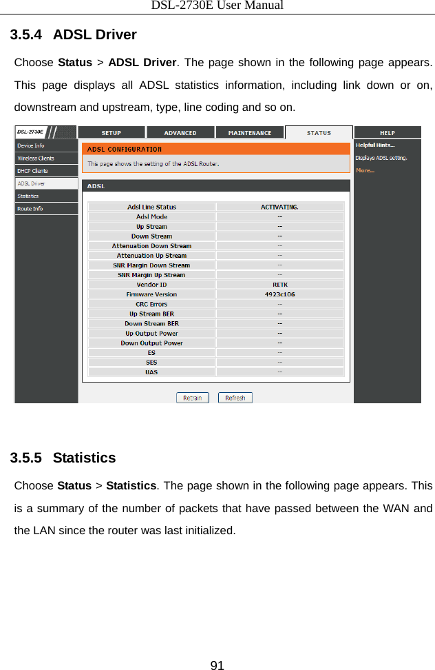 DSL-2730E User Manual 91 3.5.4   ADSL Driver Choose Status &gt; ADSL Driver. The page shown in the following page appears. This page displays all ADSL statistics information, including link down or on, downstream and upstream, type, line coding and so on.   3.5.5   Statistics Choose Status &gt; Statistics. The page shown in the following page appears. This is a summary of the number of packets that have passed between the WAN and the LAN since the router was last initialized. 