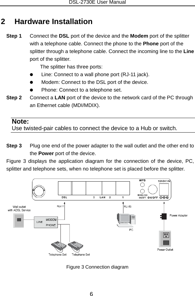 DSL-2730E User Manual 6 2   Hardware Installation Step 1  Connect the DSL port of the device and the Modem port of the splitter with a telephone cable. Connect the phone to the Phone port of the splitter through a telephone cable. Connect the incoming line to the Line port of the splitter. The splitter has three ports:    Line: Connect to a wall phone port (RJ-11 jack).    Modem: Connect to the DSL port of the device.    Phone: Connect to a telephone set. Step 2  Connect a LAN port of the device to the network card of the PC through an Ethernet cable (MDI/MDIX). Note: Use twisted-pair cables to connect the device to a Hub or switch. Step 3  Plug one end of the power adapter to the wall outlet and the other end to the Power port of the device. Figure 3 displays the application diagram for the connection of the device, PC, splitter and telephone sets, when no telephone set is placed before the splitter.  Figure 3 Connection diagram   