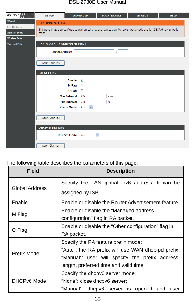 DSL-2730E User Manual 18   The following table describes the parameters of this page. Field  Description Global Address  Specify the LAN global ipv6 address. It can be assigned by ISP. Enable  Enable or disable the Router Advertisement feature. M Flag  Enable or disable the “Managed address configuration” flag in RA packet. O Flag  Enable or disable the “Other configuration” flag in RA packet. Prefix Mode Specify the RA feature prefix mode:   “Auto”: the RA prefix will use WAN dhcp-pd prefix; “Manual”: user will specify the prefix address, length, preferred time and valid time. DHCPv6 Mode Specify the dhcpv6 server mode:   “None”: close dhcpv6 server; “Manual”: dhcpv6 server is opened and user 