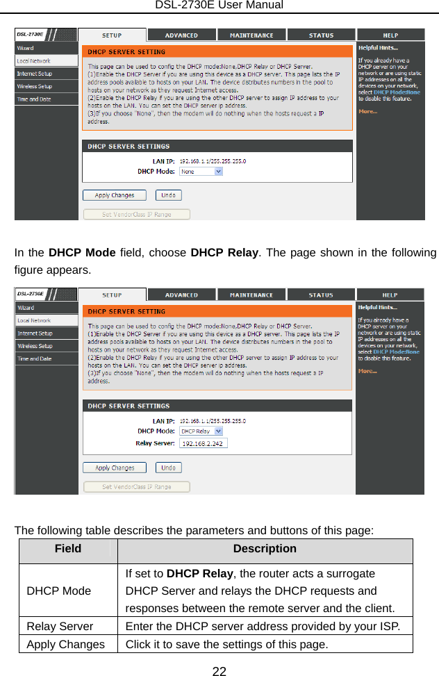 DSL-2730E User Manual 22   In the DHCP Mode field, choose DHCP Relay. The page shown in the following figure appears.   The following table describes the parameters and buttons of this page: Field  Description DHCP Mode If set to DHCP Relay, the router acts a surrogate DHCP Server and relays the DHCP requests and responses between the remote server and the client. Relay Server  Enter the DHCP server address provided by your ISP. Apply Changes  Click it to save the settings of this page. 