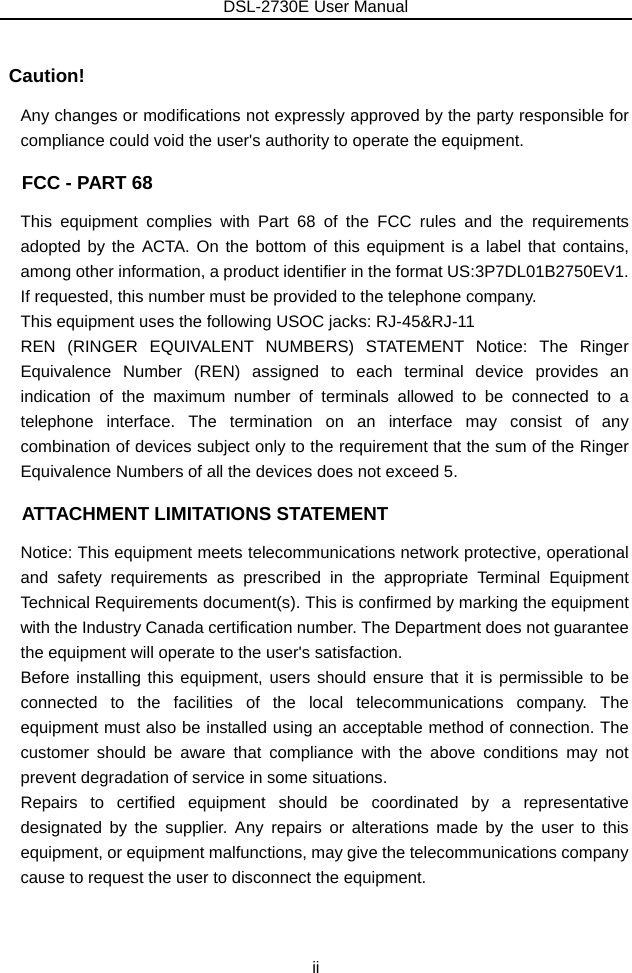 DSL-2730E User Manual ii  Caution! Any changes or modifications not expressly approved by the party responsible for compliance could void the user&apos;s authority to operate the equipment.   FCC - PART 68 This equipment complies with Part 68 of the FCC rules and the requirements adopted by the ACTA. On the bottom of this equipment is a label that contains, among other information, a product identifier in the format US:3P7DL01B2750EV1. If requested, this number must be provided to the telephone company.   This equipment uses the following USOC jacks: RJ-45&amp;RJ-11 REN (RINGER EQUIVALENT NUMBERS) STATEMENT Notice: The Ringer Equivalence Number (REN) assigned to each terminal device provides an indication of the maximum number of terminals allowed to be connected to a telephone interface. The termination on an interface may consist of any combination of devices subject only to the requirement that the sum of the Ringer Equivalence Numbers of all the devices does not exceed 5.   ATTACHMENT LIMITATIONS STATEMENT Notice: This equipment meets telecommunications network protective, operational and safety requirements as prescribed in the appropriate Terminal Equipment Technical Requirements document(s). This is confirmed by marking the equipment with the Industry Canada certification number. The Department does not guarantee the equipment will operate to the user&apos;s satisfaction. Before installing this equipment, users should ensure that it is permissible to be connected to the facilities of the local telecommunications company. The equipment must also be installed using an acceptable method of connection. The customer should be aware that compliance with the above conditions may not prevent degradation of service in some situations. Repairs to certified equipment should be coordinated by a representative designated by the supplier. Any repairs or alterations made by the user to this equipment, or equipment malfunctions, may give the telecommunications company cause to request the user to disconnect the equipment. 