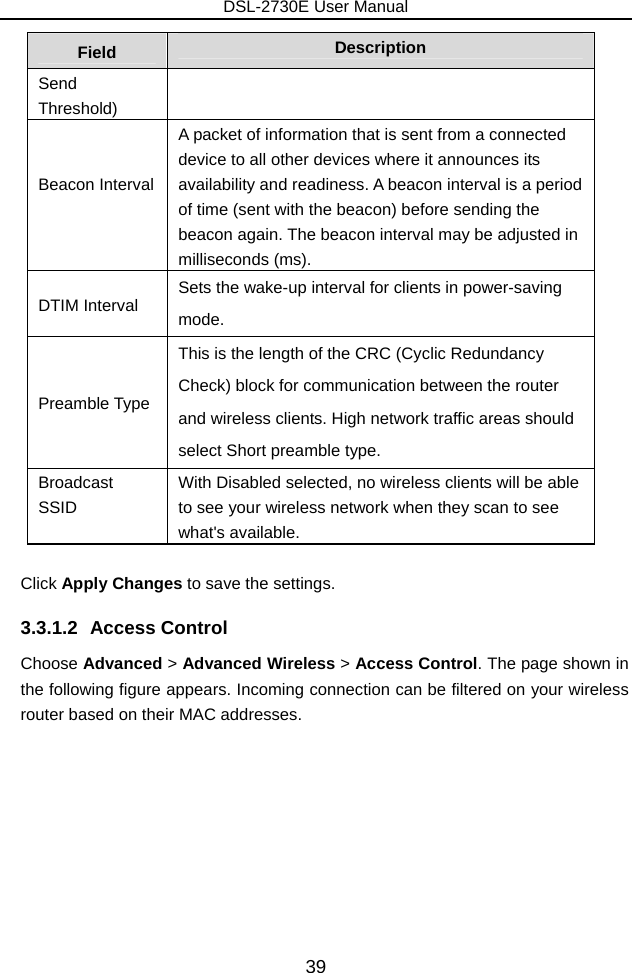DSL-2730E User Manual 39 Field  Description Send Threshold)  Beacon Interval    A packet of information that is sent from a connected device to all other devices where it announces its availability and readiness. A beacon interval is a period of time (sent with the beacon) before sending the beacon again. The beacon interval may be adjusted in milliseconds (ms).   DTIM Interval  Sets the wake-up interval for clients in power-saving mode. Preamble Type This is the length of the CRC (Cyclic Redundancy Check) block for communication between the router and wireless clients. High network traffic areas should select Short preamble type.   Broadcast SSID   With Disabled selected, no wireless clients will be able to see your wireless network when they scan to see what&apos;s available.  Click Apply Changes to save the settings. 3.3.1.2 Access Control Choose Advanced &gt; Advanced Wireless &gt; Access Control. The page shown in the following figure appears. Incoming connection can be filtered on your wireless router based on their MAC addresses. 