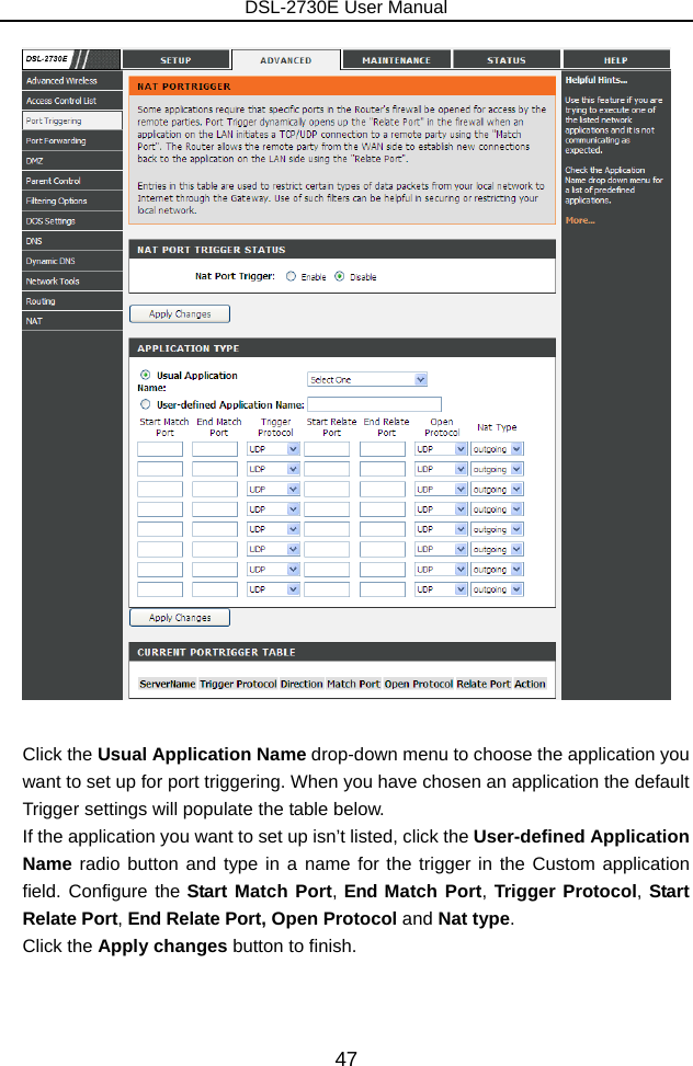 DSL-2730E User Manual 47   Click the Usual Application Name drop-down menu to choose the application you want to set up for port triggering. When you have chosen an application the default Trigger settings will populate the table below. If the application you want to set up isn’t listed, click the User-defined Application Name radio button and type in a name for the trigger in the Custom application field. Configure the Start Match Port, End Match Port, Trigger Protocol, Start Relate Port, End Relate Port, Open Protocol and Nat type. Click the Apply changes button to finish.  