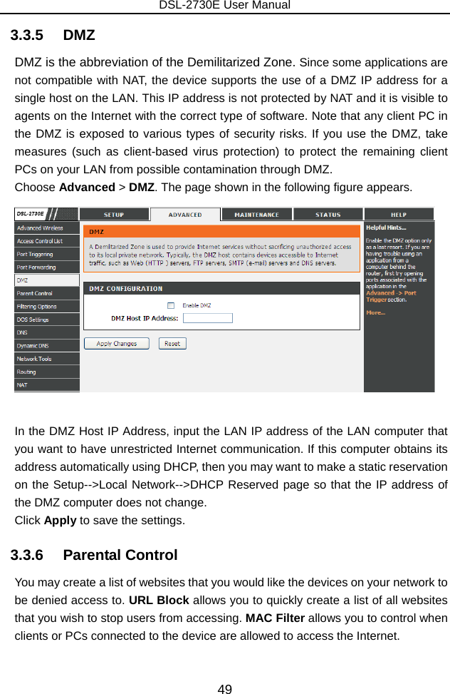 DSL-2730E User Manual 49 3.3.5   DMZ DMZ is the abbreviation of the Demilitarized Zone. Since some applications are not compatible with NAT, the device supports the use of a DMZ IP address for a single host on the LAN. This IP address is not protected by NAT and it is visible to agents on the Internet with the correct type of software. Note that any client PC in the DMZ is exposed to various types of security risks. If you use the DMZ, take measures (such as client-based virus protection) to protect the remaining client PCs on your LAN from possible contamination through DMZ. Choose Advanced &gt; DMZ. The page shown in the following figure appears.   In the DMZ Host IP Address, input the LAN IP address of the LAN computer that you want to have unrestricted Internet communication. If this computer obtains its address automatically using DHCP, then you may want to make a static reservation on the Setup--&gt;Local Network--&gt;DHCP Reserved page so that the IP address of the DMZ computer does not change. Click Apply to save the settings. 3.3.6   Parental Control You may create a list of websites that you would like the devices on your network to be denied access to. URL Block allows you to quickly create a list of all websites that you wish to stop users from accessing. MAC Filter allows you to control when clients or PCs connected to the device are allowed to access the Internet.  