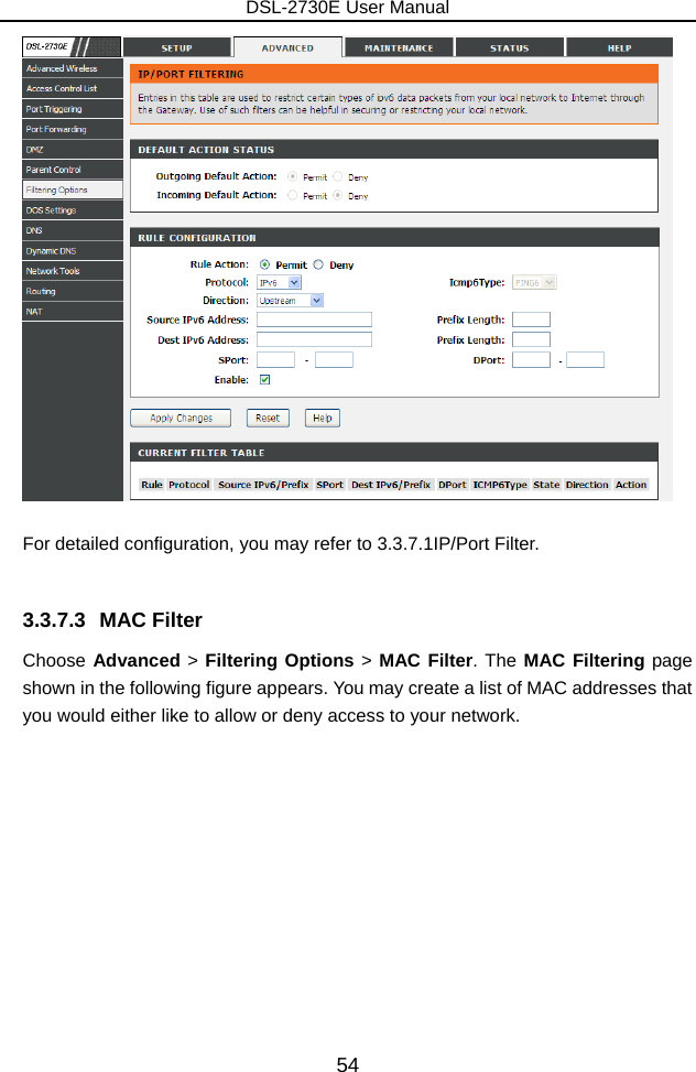 DSL-2730E User Manual 54   For detailed configuration, you may refer to 3.3.7.1IP/Port Filter.  3.3.7.3 MAC Filter Choose Advanced &gt; Filtering Options &gt; MAC Filter. The MAC Filtering page shown in the following figure appears. You may create a list of MAC addresses that you would either like to allow or deny access to your network. 