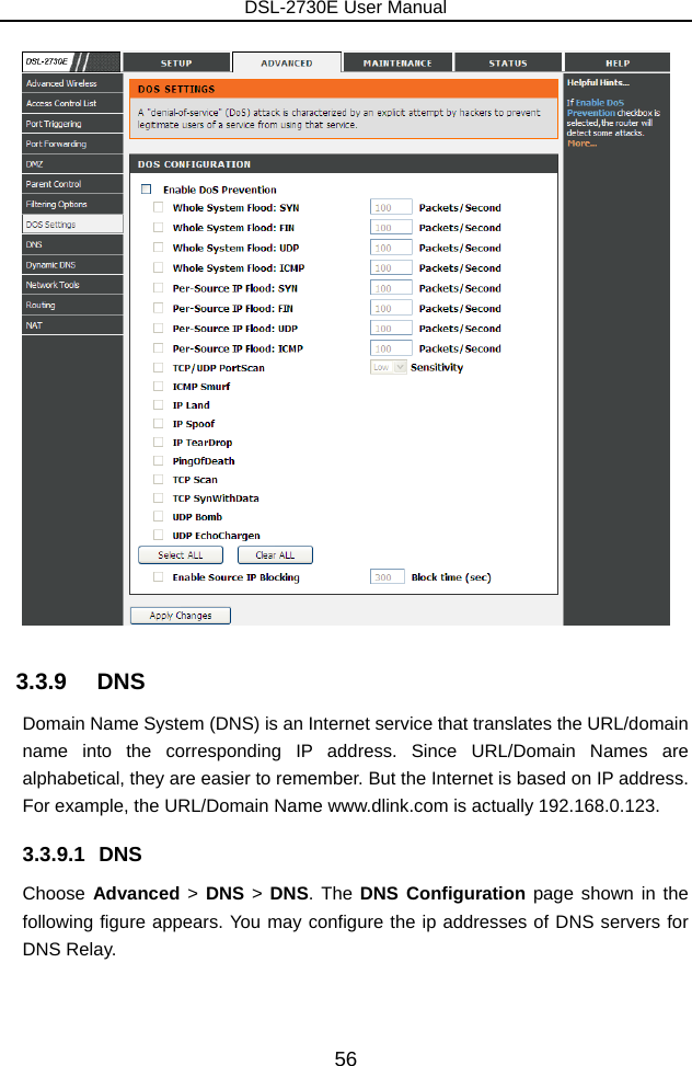 DSL-2730E User Manual 56  3.3.9   DNS Domain Name System (DNS) is an Internet service that translates the URL/domain name into the corresponding IP address. Since URL/Domain Names are alphabetical, they are easier to remember. But the Internet is based on IP address. For example, the URL/Domain Name www.dlink.com is actually 192.168.0.123. 3.3.9.1 DNS Choose Advanced  &gt; DNS &gt;  DNS. The DNS Configuration page shown in the following figure appears. You may configure the ip addresses of DNS servers for DNS Relay. 