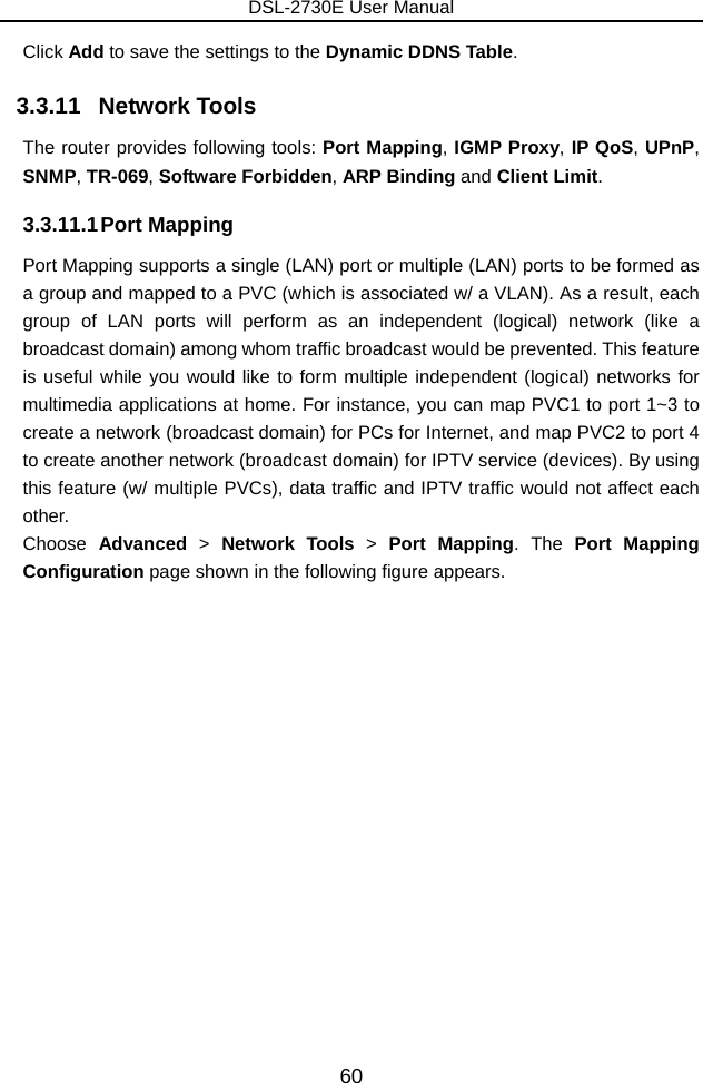 DSL-2730E User Manual 60 Click Add to save the settings to the Dynamic DDNS Table. 3.3.11   Network Tools The router provides following tools: Port Mapping, IGMP Proxy, IP QoS, UPnP, SNMP, TR-069, Software Forbidden, ARP Binding and Client Limit.  3.3.11.1 Port  Mapping Port Mapping supports a single (LAN) port or multiple (LAN) ports to be formed as a group and mapped to a PVC (which is associated w/ a VLAN). As a result, each group of LAN ports will perform as an independent (logical) network (like a broadcast domain) among whom traffic broadcast would be prevented. This feature is useful while you would like to form multiple independent (logical) networks for multimedia applications at home. For instance, you can map PVC1 to port 1~3 to create a network (broadcast domain) for PCs for Internet, and map PVC2 to port 4 to create another network (broadcast domain) for IPTV service (devices). By using this feature (w/ multiple PVCs), data traffic and IPTV traffic would not affect each other.  Choose  Advanced  &gt;  Network Tools &gt;  Port Mapping. The  Port Mapping Configuration page shown in the following figure appears.   