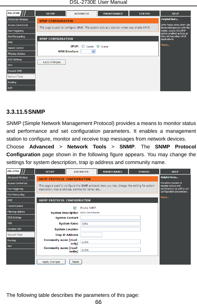DSL-2730E User Manual 66   3.3.11.5 SNMP SNMP (Simple Network Management Protocol) provides a means to monitor status and performance and set configuration parameters. It enables a management station to configure, monitor and receive trap messages from network devices. Choose  Advanced  &gt;  Network Tools &gt; SNMP. The SNMP Protocol Configuration page shown in the following figure appears. You may change the settings for system description, trap ip address and community name.     The following table describes the parameters of this page: 