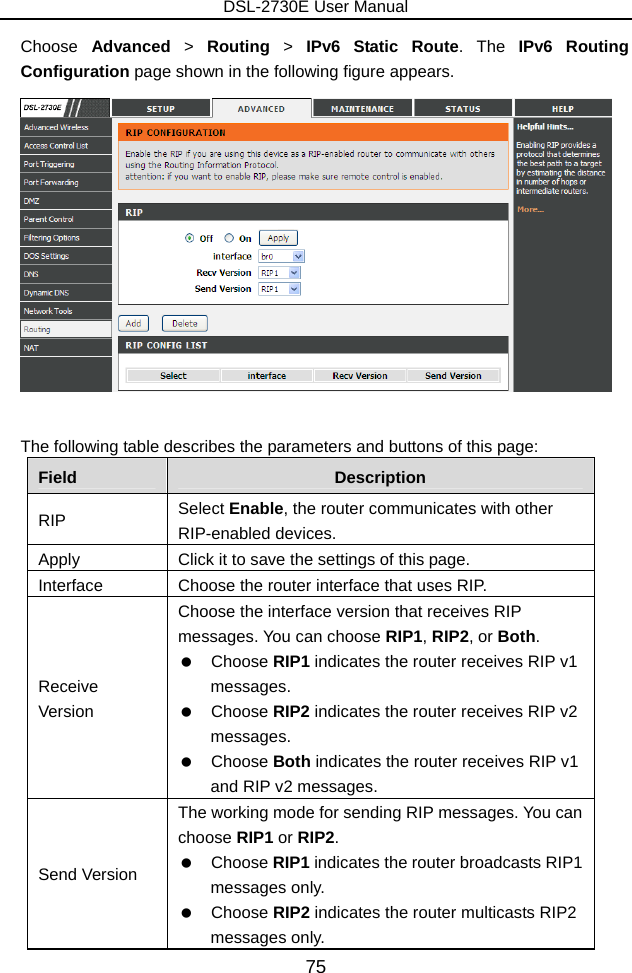 DSL-2730E User Manual 75 Choose  Advanced &gt; Routing  &gt; IPv6 Static Route. The IPv6 Routing Configuration page shown in the following figure appears.     The following table describes the parameters and buttons of this page: Field  Description RIP  Select Enable, the router communicates with other RIP-enabled devices. Apply  Click it to save the settings of this page. Interface  Choose the router interface that uses RIP. Receive Version Choose the interface version that receives RIP messages. You can choose RIP1, RIP2, or Both.   Choose RIP1 indicates the router receives RIP v1 messages.   Choose RIP2 indicates the router receives RIP v2 messages.   Choose Both indicates the router receives RIP v1 and RIP v2 messages. Send Version The working mode for sending RIP messages. You can choose RIP1 or RIP2.   Choose RIP1 indicates the router broadcasts RIP1 messages only.   Choose RIP2 indicates the router multicasts RIP2 messages only. 