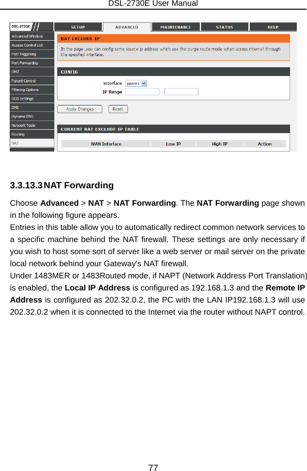 DSL-2730E User Manual 77   3.3.13.3 NAT  Forwarding Choose Advanced &gt; NAT &gt; NAT Forwarding. The NAT Forwarding page shown in the following figure appears.   Entries in this table allow you to automatically redirect common network services to a specific machine behind the NAT firewall. These settings are only necessary if you wish to host some sort of server like a web server or mail server on the private local network behind your Gateway&apos;s NAT firewall.   Under 1483MER or 1483Routed mode, if NAPT (Network Address Port Translation) is enabled, the Local IP Address is configured as 192.168.1.3 and the Remote IP Address is configured as 202.32.0.2, the PC with the LAN IP192.168.1.3 will use 202.32.0.2 when it is connected to the Internet via the router without NAPT control. 