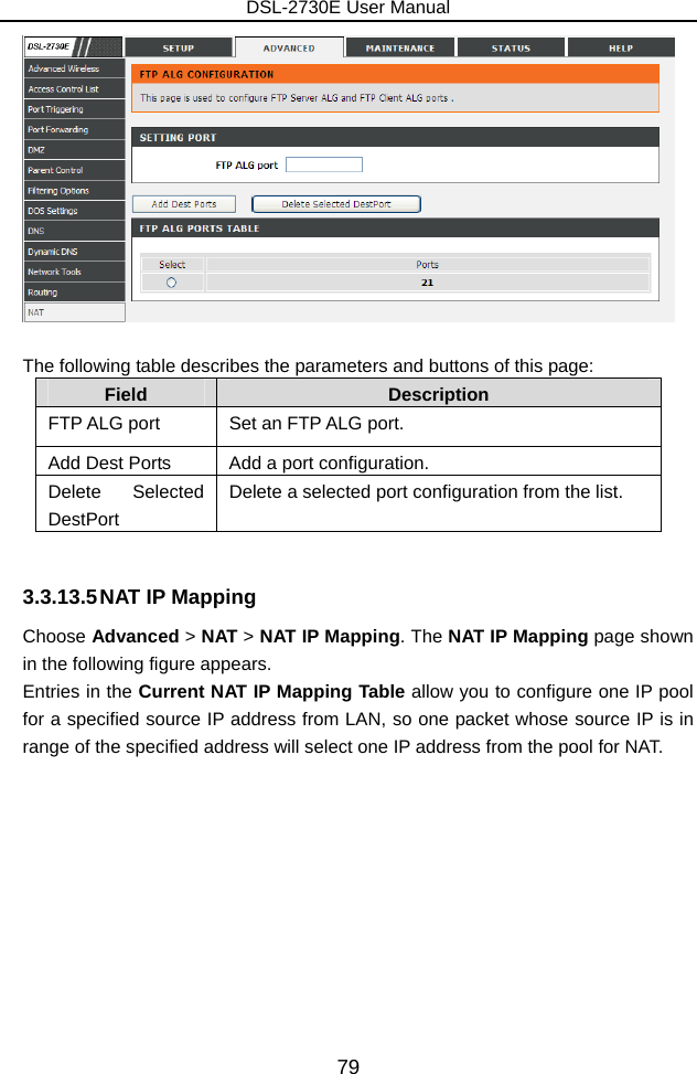 DSL-2730E User Manual 79   The following table describes the parameters and buttons of this page: Field  Description FTP ALG port  Set an FTP ALG port. Add Dest Ports  Add a port configuration. Delete Selected DestPort Delete a selected port configuration from the list.  3.3.13.5 NAT IP Mapping Choose Advanced &gt; NAT &gt; NAT IP Mapping. The NAT IP Mapping page shown in the following figure appears. Entries in the Current NAT IP Mapping Table allow you to configure one IP pool for a specified source IP address from LAN, so one packet whose source IP is in range of the specified address will select one IP address from the pool for NAT. 