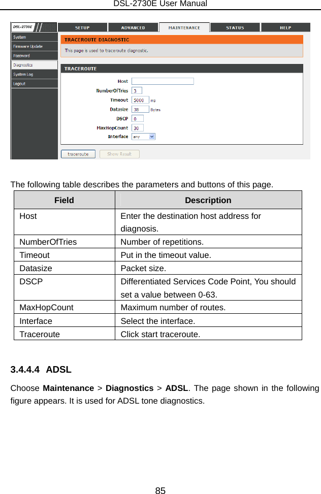 DSL-2730E User Manual 85   The following table describes the parameters and buttons of this page. Field  Description Host  Enter the destination host address for diagnosis. NumberOfTries Number of repetitions. Timeout  Put in the timeout value. Datasize Packet size. DSCP  Differentiated Services Code Point, You should set a value between 0-63. MaxHopCount  Maximum number of routes. Interface  Select the interface. Traceroute  Click start traceroute.  3.4.4.4 ADSL Choose Maintenance &gt; Diagnostics &gt; ADSL. The page shown in the following figure appears. It is used for ADSL tone diagnostics. 