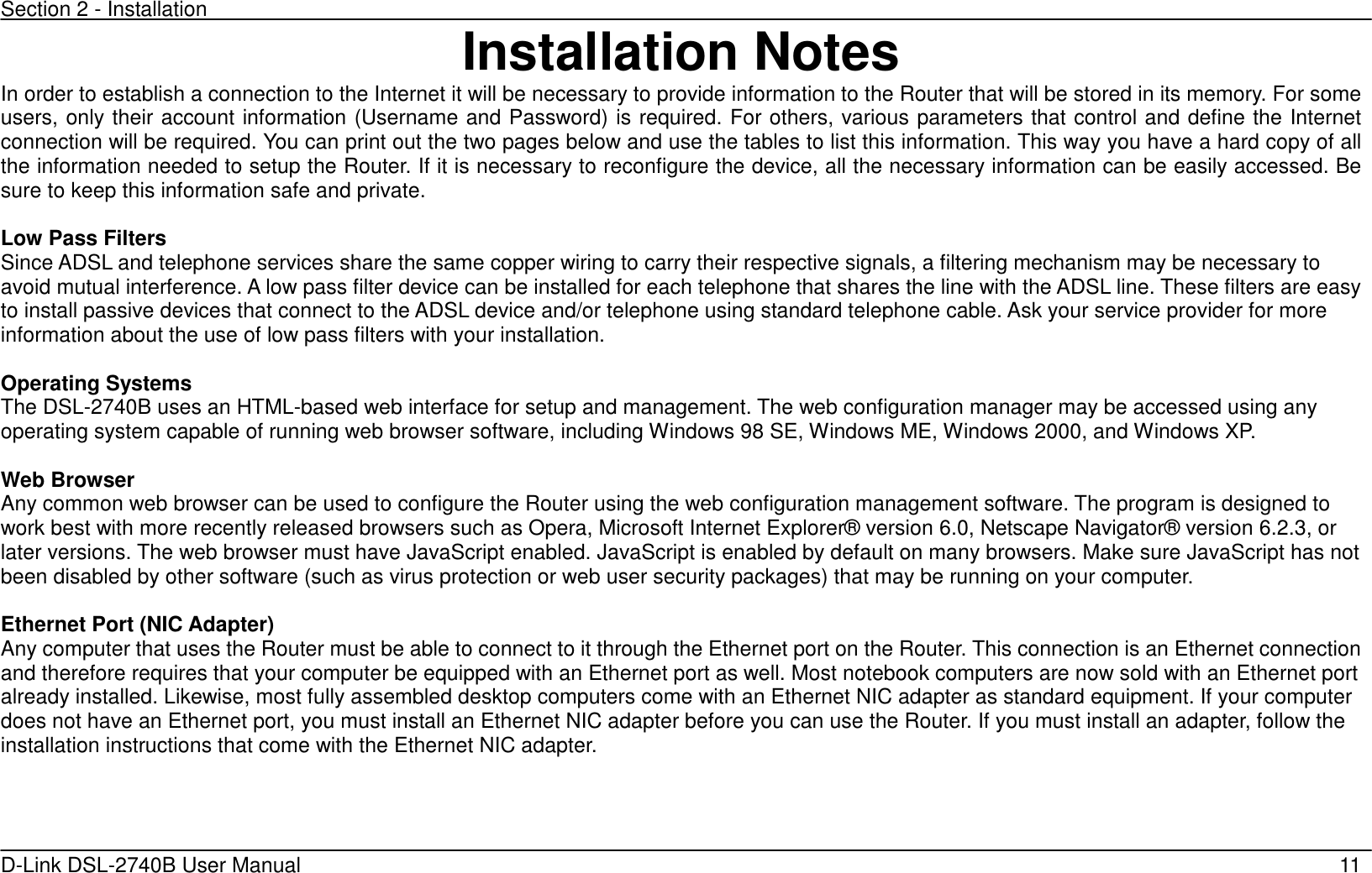 Section 2 - Installation   D-Link DSL-2740B User Manual                                                  11 Installation Notes In order to establish a connection to the Internet it will be necessary to provide information to the Router that will be stored in its memory. For some users, only their account information (Username and Password) is required. For others, various parameters that control and define the Internet connection will be required. You can print out the two pages below and use the tables to list this information. This way you have a hard copy of all the information needed to setup the Router. If it is necessary to reconfigure the device, all the necessary information can be easily accessed. Be sure to keep this information safe and private.  Low Pass Filters Since ADSL and telephone services share the same copper wiring to carry their respective signals, a filtering mechanism may be necessary to avoid mutual interference. A low pass filter device can be installed for each telephone that shares the line with the ADSL line. These filters are easy to install passive devices that connect to the ADSL device and/or telephone using standard telephone cable. Ask your service provider for more information about the use of low pass filters with your installation.    Operating Systems The DSL-2740B uses an HTML-based web interface for setup and management. The web configuration manager may be accessed using any operating system capable of running web browser software, including Windows 98 SE, Windows ME, Windows 2000, and Windows XP.    Web Browser Any common web browser can be used to configure the Router using the web configuration management software. The program is designed to work best with more recently released browsers such as Opera, Microsoft Internet Explorer® version 6.0, Netscape Navigator® version 6.2.3, or later versions. The web browser must have JavaScript enabled. JavaScript is enabled by default on many browsers. Make sure JavaScript has not been disabled by other software (such as virus protection or web user security packages) that may be running on your computer.  Ethernet Port (NIC Adapter) Any computer that uses the Router must be able to connect to it through the Ethernet port on the Router. This connection is an Ethernet connection and therefore requires that your computer be equipped with an Ethernet port as well. Most notebook computers are now sold with an Ethernet port already installed. Likewise, most fully assembled desktop computers come with an Ethernet NIC adapter as standard equipment. If your computer does not have an Ethernet port, you must install an Ethernet NIC adapter before you can use the Router. If you must install an adapter, follow the installation instructions that come with the Ethernet NIC adapter.      