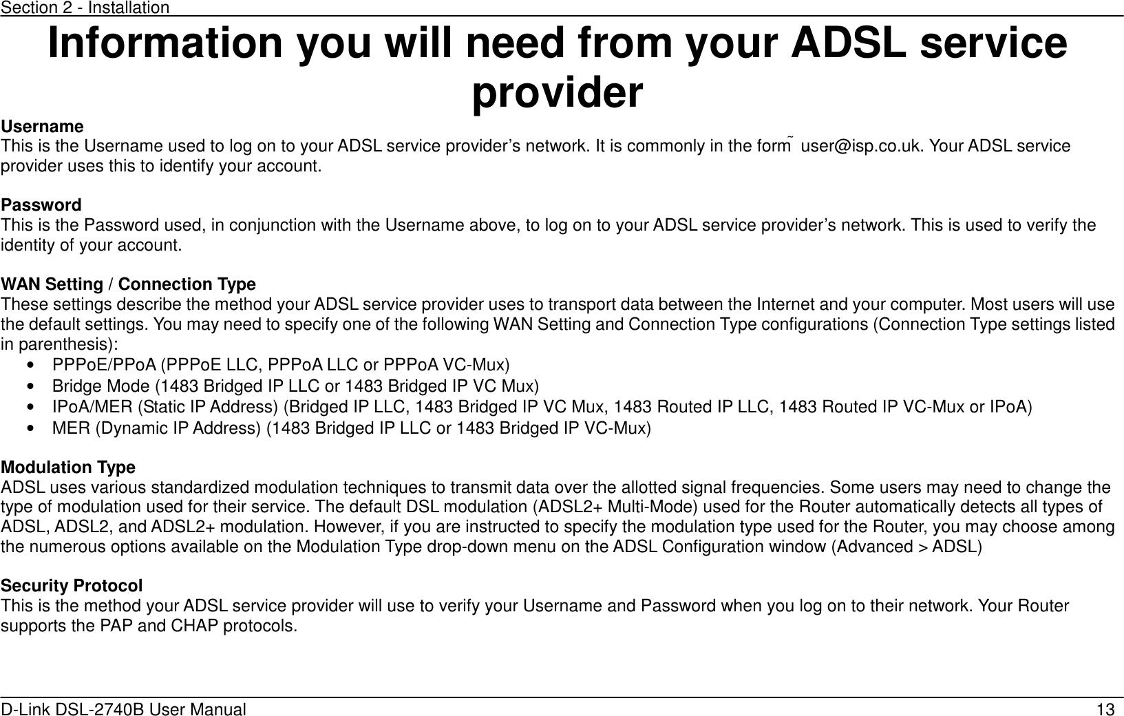 Section 2 - Installation   D-Link DSL-2740B User Manual                                                  13 Information you will need from your ADSL service provider Username This is the Username used to log on to your ADSL service provider’s network. It is commonly in the form  user@isp.co.uk. Your ADSL service provider uses this to identify your account.  Password This is the Password used, in conjunction with the Username above, to log on to your ADSL service provider’s network. This is used to verify the identity of your account.  WAN Setting / Connection Type These settings describe the method your ADSL service provider uses to transport data between the Internet and your computer. Most users will use the default settings. You may need to specify one of the following WAN Setting and Connection Type configurations (Connection Type settings listed in parenthesis):   •  PPPoE/PPoA (PPPoE LLC, PPPoA LLC or PPPoA VC-Mux) •  Bridge Mode (1483 Bridged IP LLC or 1483 Bridged IP VC Mux) •  IPoA/MER (Static IP Address) (Bridged IP LLC, 1483 Bridged IP VC Mux, 1483 Routed IP LLC, 1483 Routed IP VC-Mux or IPoA) •  MER (Dynamic IP Address) (1483 Bridged IP LLC or 1483 Bridged IP VC-Mux)      Modulation Type ADSL uses various standardized modulation techniques to transmit data over the allotted signal frequencies. Some users may need to change the type of modulation used for their service. The default DSL modulation (ADSL2+ Multi-Mode) used for the Router automatically detects all types of ADSL, ADSL2, and ADSL2+ modulation. However, if you are instructed to specify the modulation type used for the Router, you may choose among the numerous options available on the Modulation Type drop-down menu on the ADSL Configuration window (Advanced &gt; ADSL)  Security Protocol This is the method your ADSL service provider will use to verify your Username and Password when you log on to their network. Your Router supports the PAP and CHAP protocols.    